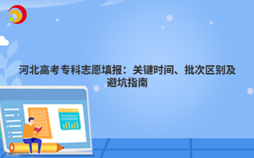 河北高考专科志愿填报：关键时间、批次区别及避坑指南