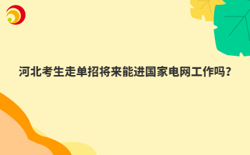 河北考生走单招将来能进国家电网工作吗？